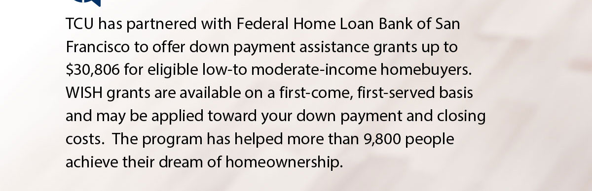 TCU has partnered with Federal Home Loan Bank of San Francisco to offer down payment assistance grants up to $30,806 for eligible low-to moderate-income homebuyers. WISH grants are available on a first-come, first-served basis and may be applied toward your down payment and closing costs. The program has helped more than 9,800 people achieve their dream of homeownership.