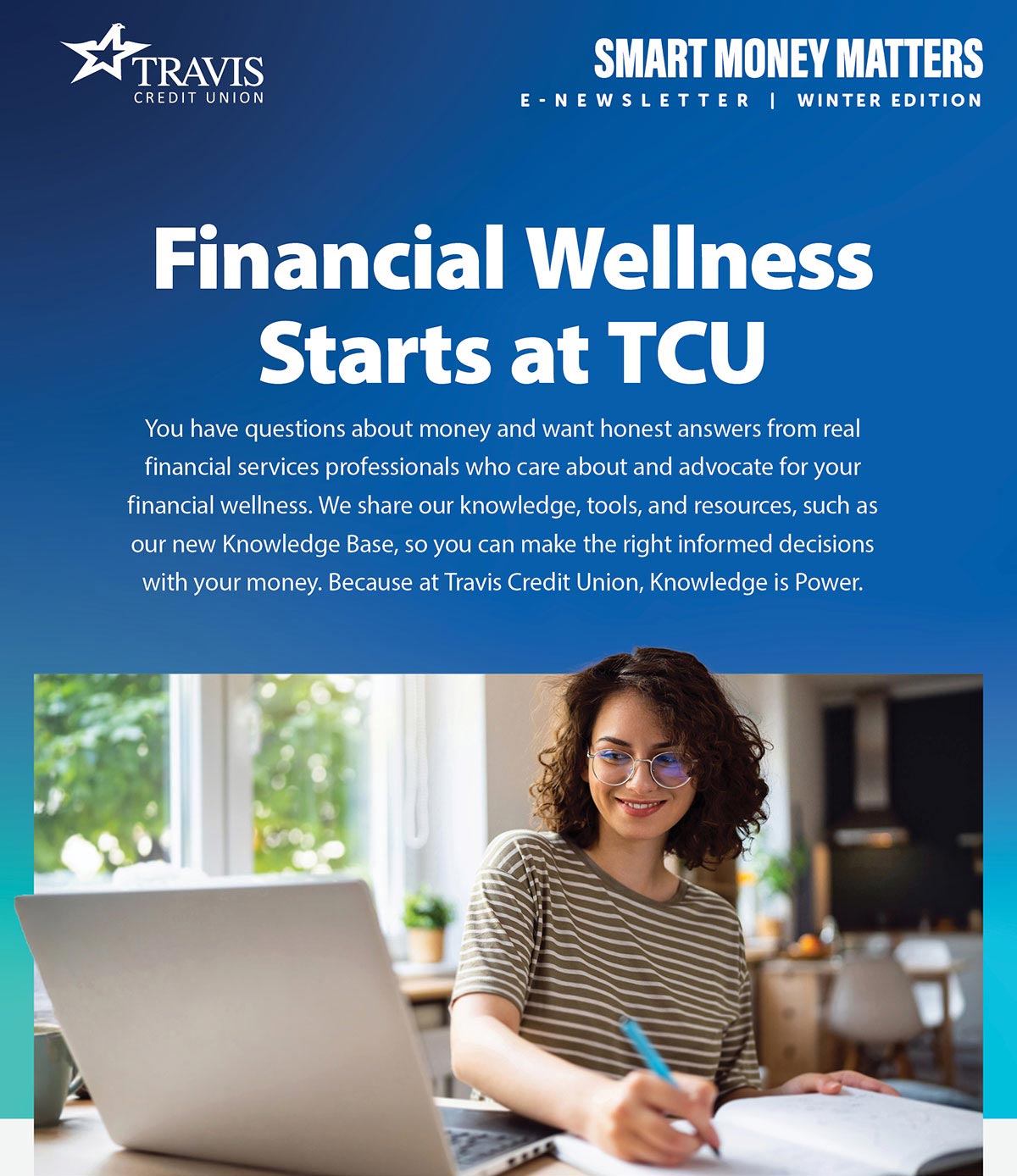 Smart Money Matters, Winter 2025 edition. Financial wellness starts at TCU. You have questions about money and want honest answers from real financial services professionals who care about and advocate for your financial wellness. We share our knowledge, tools, and resources, such as our new Knowledge Base, so you can make the right informed decisions with your money. Because at Travis Credit Union, Knowledge is Power.