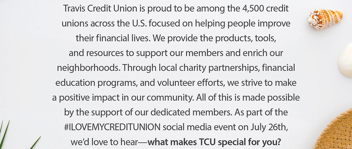 Travis Credit Union is proud to be among the 4,500 credit unions across the U.S. focused on helping people improve their financial lives. We provide the products, tools, and resources to support our members and enrich our neighborhoods. Through local charity partnerships, financial education programs, and volunteer efforts, we strive to make a positive impact in our community. All of this is made possible by the support of our dedicated members. As part of the #ILOVEMYCREDITUNION social media event on July 26th, we'd love to hear - what makes TCU special for you?