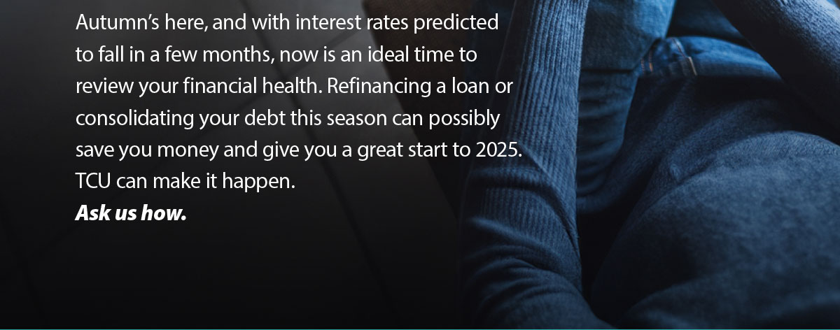 Autumn is here, and with interest rates predicted to fall in a few months, now is an ideal time to review your financial health. Refinancing a loan or consolidating your debt this season can possibly save you money and give you a great start to 2025. TCU can make it happen. Ask us how.